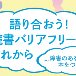 【DPI後援イベント】語り合おう！<br/>読書バリアフリーのこれから～障害のある子どもと本をつなぐ～