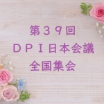 【いよいよ来週末！】6月1日（土）・2日（日）第39回DPI日本会議全国集会「総括所見を踏まえて、脱施設を進めよう！ ～施設や病院、家族に頼らなくてもいい地域づくりへ～」開催します